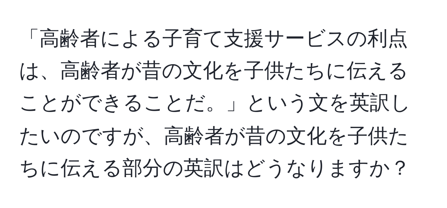 「高齢者による子育て支援サービスの利点は、高齢者が昔の文化を子供たちに伝えることができることだ。」という文を英訳したいのですが、高齢者が昔の文化を子供たちに伝える部分の英訳はどうなりますか？