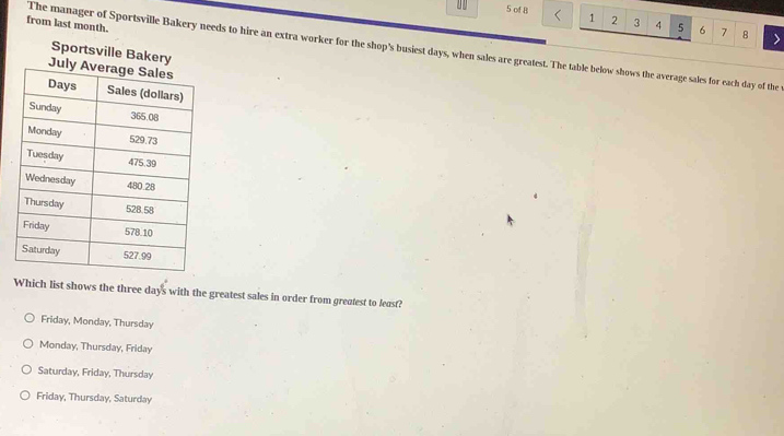 of B 1 2 3 4 5 6 7 8
from last month.
The manager of Sportsville Bakery needs to hire an extra worker for the shop's busiest days, when sales are greatest. The table below shows the average sales for each day of the 
Sportsville Bakery
Which list shows the three days with the greatest sales in order from greatest to least?
Friday, Monday, Thursday
Monday, Thursday, Friday
Saturday, Friday, Thursday
Friday, Thursday, Saturday