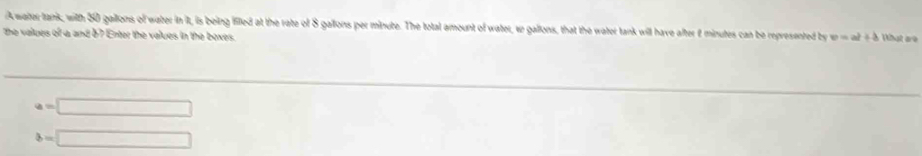 A water tank, with 30 gailons of water in it, is being iled at the rate of 8 gallons per minute. The total amount of water, w gallons, that the water tank will have after f minutes can be represented by v=at+b What are 
the values of a and b7 Enter the values in the boxes.
a=□
b=□