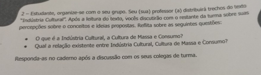 Estudante, organize-se com o seu grupo. Seu (sua) professor (a) distribuirá trechos do texto 
'Indústria Cultural”. Após a leitura do texto, vocês discutirão com o restante da turma sobre suas 
percepções sobre o conceitos e ideias propostas. Reflita sobre as seguintes questões: 
O que é a Indústria Cultural, a Cultura de Massa e Consumo? 
Qual a relação existente entre Indústria Cultural, Cultura de Massa e Consumo? 
Responda-as no caderno após a discussão com os seus colegas de turma.