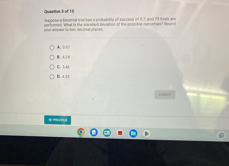 Suppose a binomial trial has a probability of success of 0.7, and 75 trials are
performed. What is the standard deviation of the possible outcomes? Round
your answer to two decimal places.
A. 3.97
B. 4.24
C. 3.46
D. 4.33
SUBMIT
PREVIOUS