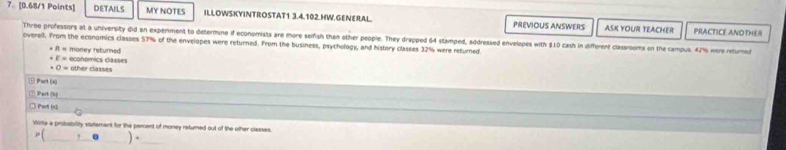 7[0.68/1 Points] DETAILS MY NOTES ILLOWSKYINTROSTAT1 3.4.102 HW.GENERAL. PREVIOUS ANSWERS ASK YOUR TEACHER 
PRACTICE ANOTHER 
Three professors at a university did an experment to determine if economists are more selfish than other people. They dropped 64 stamped, addressed envelopes with $10 cash in different classrooms on the campus. 42% were returned 
overall. From the economics classes 57% of the envelopes were returned. From the business, psychology, and history classes 32% were returned 
* R « money returned 
· E= economics classes
O= other classes 
Part (a) 
Part (b) 
□ Part (c) 
Wirte a probability statement for the percent of money returned out of the other classes. 
_ p(_ ,_ )·