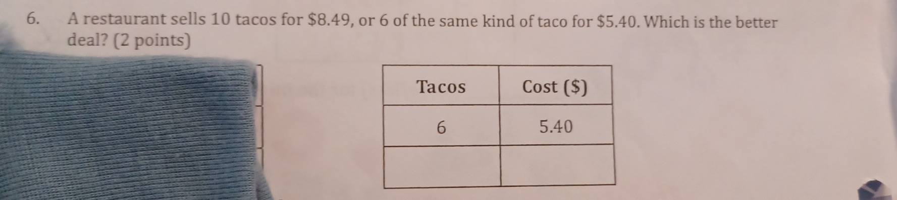 A restaurant sells 10 tacos for $8.49, or 6 of the same kind of taco for $5.40. Which is the better 
deal? (2 points)