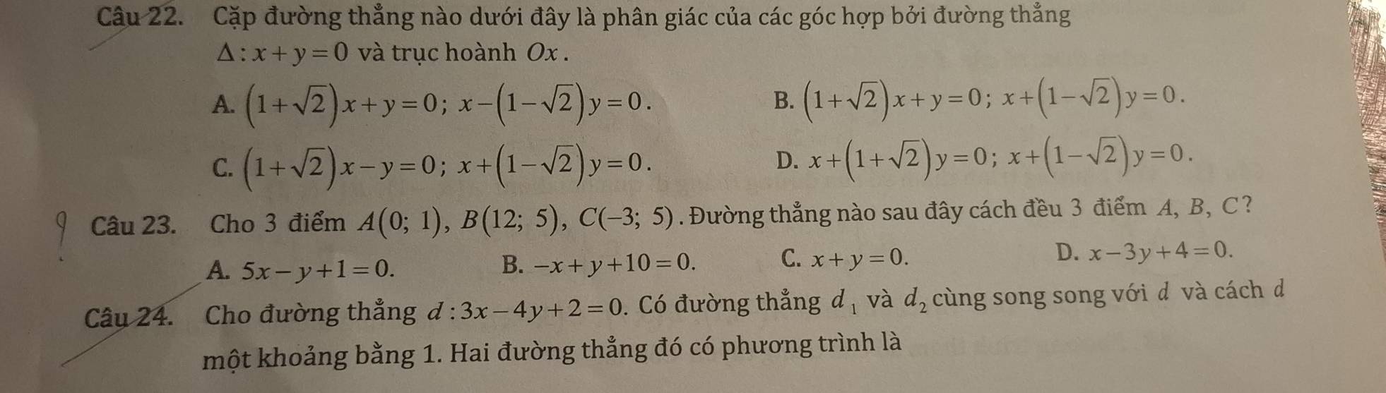 Cặp đường thẳng nào dưới đây là phân giác của các góc hợp bởi đường thẳng
△ :x+y=0 và trục hoành Ox.
A. (1+sqrt(2))x+y=0; x-(1-sqrt(2))y=0. (1+sqrt(2))x+y=0; x+(1-sqrt(2))y=0. 
B.
C. (1+sqrt(2))x-y=0; x+(1-sqrt(2))y=0.
D. x+(1+sqrt(2))y=0; x+(1-sqrt(2))y=0. 
Câu 23. Cho 3 điểm A(0;1), B(12;5), C(-3;5). Đường thẳng nào sau đây cách đều 3 điểm A, B, C ?
C.
A. 5x-y+1=0. B. -x+y+10=0. x+y=0.
D. x-3y+4=0. 
Câu 24. Cho đường thẳng d:3x-4y+2=0. Có đường thẳng d_1 và d_2 cùng song song với d và cách d
một khoảng bằng 1. Hai đường thẳng đó có phương trình là