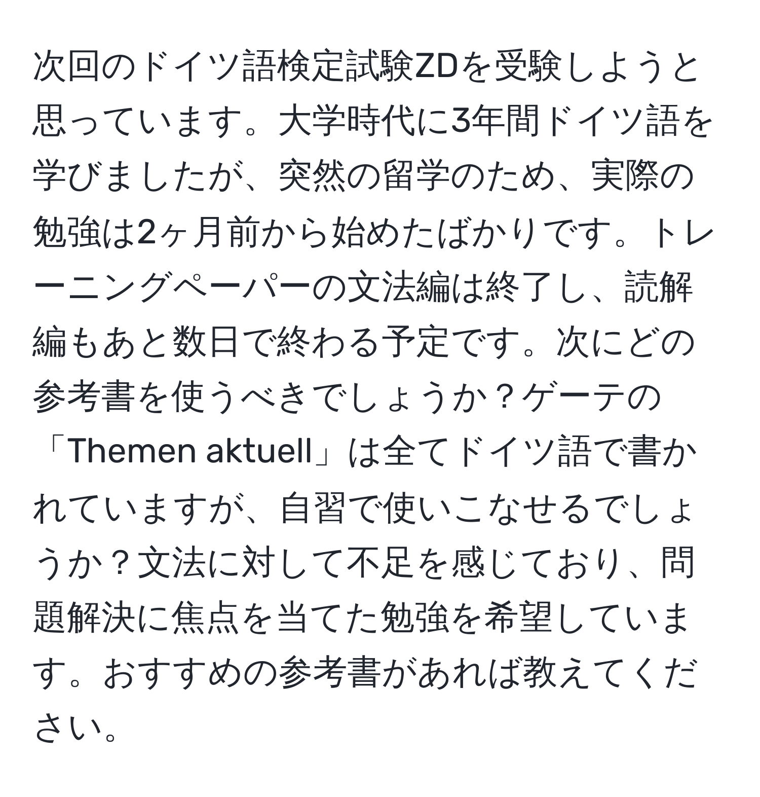 次回のドイツ語検定試験ZDを受験しようと思っています。大学時代に3年間ドイツ語を学びましたが、突然の留学のため、実際の勉強は2ヶ月前から始めたばかりです。トレーニングペーパーの文法編は終了し、読解編もあと数日で終わる予定です。次にどの参考書を使うべきでしょうか？ゲーテの「Themen aktuell」は全てドイツ語で書かれていますが、自習で使いこなせるでしょうか？文法に対して不足を感じており、問題解決に焦点を当てた勉強を希望しています。おすすめの参考書があれば教えてください。