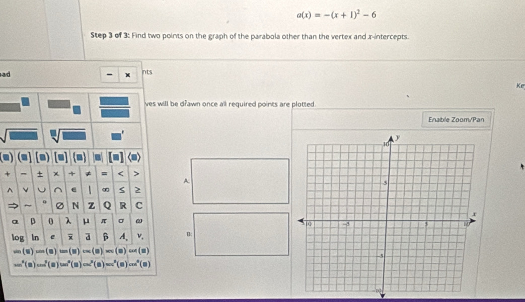 a(x)=-(x+1)^2-6
Step 3 of 3: Find two points on the graph of the parabola other than the vertex and x-intercepts. 
ad 
nts 
Ke 
ves will be drawn once all required points are plotted. 
Enable Zoom/Pan 
sqrt[□](□ ) 
(2) a) 
+ - + χ + ≠ = < > 
A: 
^ v^(6 1 ∞ S 2 
~ 。 N z Q R c
α β 0 λ μ π σ ω
log ln e a p A, v. B:
(y (□ ) (a) cot() 
_ ) (▲) cos° ( ) tan (2) (Q) □  
(, )