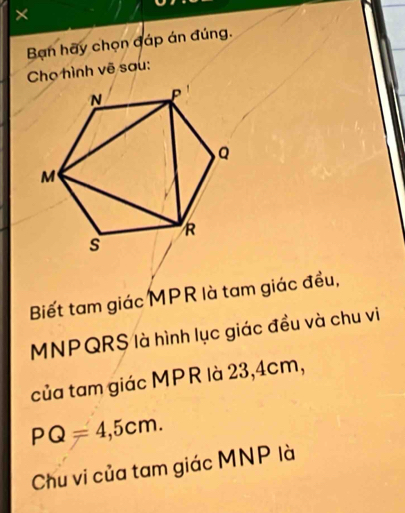 × 
Ban hãy chọn đáp án đúng. 
Chọ hình vẽ sau: 
Biết tam giác MPR là tam giác đều,
MNPQRS là hình lục giác đều và chu vi 
của tam giác MPR là 23, 4cm,
PQ=4,5cm. 
Chu vi của tam giác MNP là