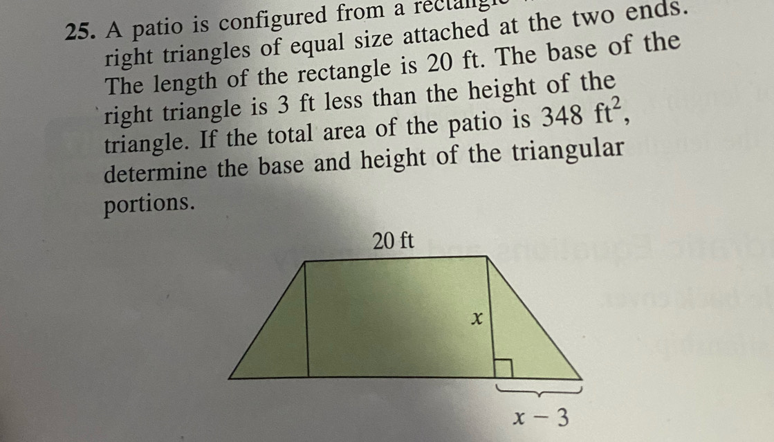 A patio is configured from a rectangl
right triangles of equal size attached at the two ends.
The length of the rectangle is 20 ft. The base of the
right triangle is 3 ft less than the height of the
triangle. If the total area of the patio is 348ft^2,
determine the base and height of the triangular
portions.