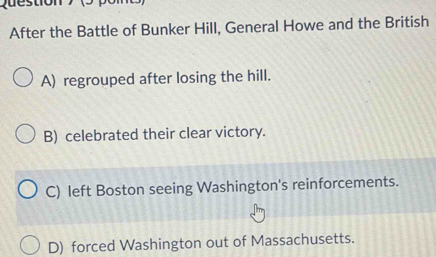 (3
After the Battle of Bunker Hill, General Howe and the British
A) regrouped after losing the hill.
B) celebrated their clear victory.
C) left Boston seeing Washington's reinforcements.
D) forced Washington out of Massachusetts.