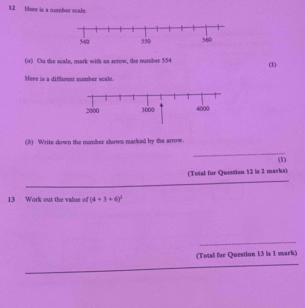 Here is a number scale. 
(@) On the scale, mark with an arrow, the number 554 (1) 
Here is a different number scale. 
(b) Write down the number shown marked by the arrow. 
_ 
(1) 
_ 
(Total for Question 12 is 2 marks) 
13 Work out the value of (4+3+6)^2
_ 
_ 
(Total for Question 13 is 1 mark)