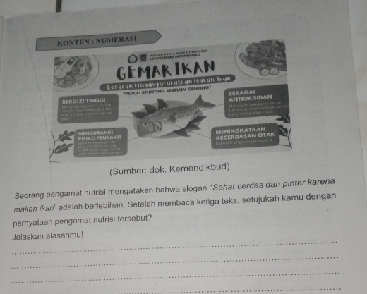 (Sumber: dok. Kemendikbud) 
Seorang pengamat nutrisi mengatakan bahwa slogan ''Sehat cerdas dan pintar karena 
makan ikan'' adalah berlebihan. Setelah membaca ketiga teks, setujukah kamu dengan 
pernyataan pengamat nutrisi tersebut? 
_ 
Jelaskan alasanmu! 
_ 
_ 
_