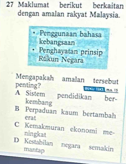 Maklumat berikut berkaitan
dengan amalan rakyat Malaysia.
Penggunaan bahasa
kebangsaan
Penghayatan prinsip
Rúkun Negara
Mengapakah amalan tersebut
penting? SUKUTEAS  mLs. 15
A Sistem pendidikan ber-
kembang
B Perpaduan kaum bertambah
erat
C Kemakmuran ekonomi me-
ningkat
D Kestabilan negara semakin
mantap