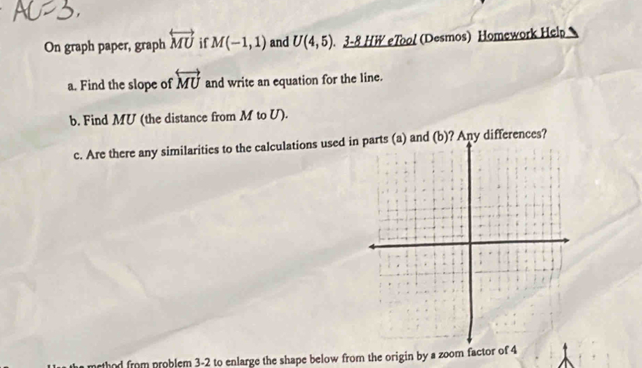 On graph paper, graph overleftrightarrow MU if M(-1,1) and U(4,5). 3-8 HW eTool (Desmos) Homework Help 
a. Find the slope of overleftrightarrow MU and write an equation for the line. 
b. Find MU (the distance from M to U). 
c. Are there any similarities to the calculations used in parts (a) and (b)? Any differences? 
thod from problem 3-2 to enlarge the shape below from the origin by a zoom factor of 4