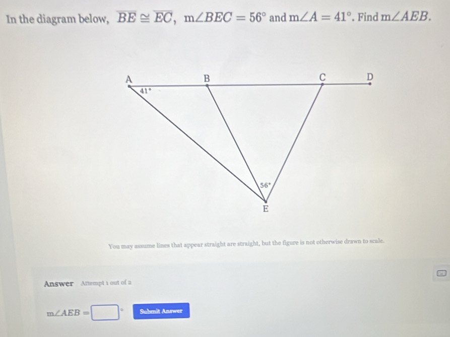 In the diagram below, overline BE≌ overline EC,m∠ BEC=56° and m∠ A=41°. Find m∠ AEB.
You may assume lines that appear straight are straight, but the figure is not otherwise drawn to scale.
Answer Attempt i out of 2
m∠ AEB= Submit Answer