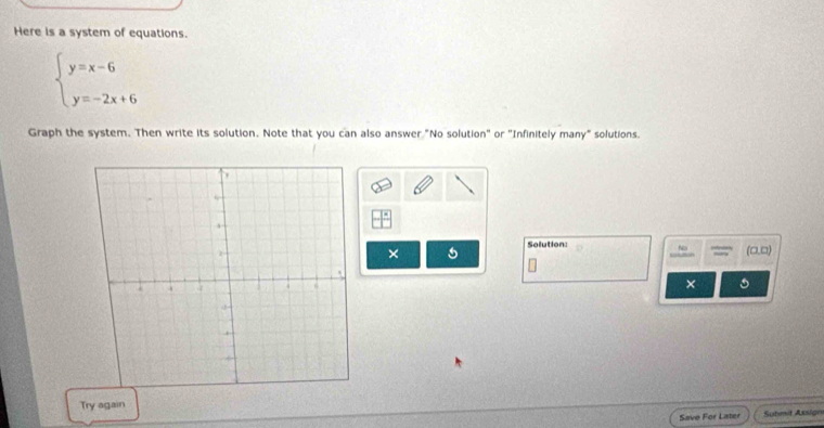 Here is a system of equations.
beginarrayl y=x-6 y=-2x+6endarray.
Graph the system. Then write its solution. Note that you can also answer "No solution" or "Infinitely many" solutions. 
Solution: Na (□.□) 
× 
× 。 
Try again 
Save For Later Suhmit Assign