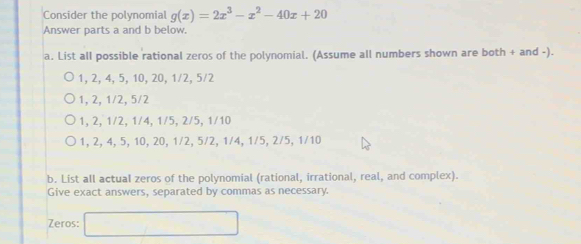 Consider the polynomial g(x)=2x^3-x^2-40x+20
Answer parts a and b below.
a. List all possible rational zeros of the polynomial. (Assume all numbers shown are both + and -).
1, 2, 4, 5, 10, 20, 1/2, 5/2
1, 2, 1/2, 5/2
1, 2, 1/2, 1/4, 1/5, 2/5, 1/10
1, 2, 4, 5, 10, 20, 1/2, 5/2, 1/4, 1/5, 2/5, 1/10
b. List all actual zeros of the polynomial (rational, irrational, real, and complex).
Give exact answers, separated by commas as necessary.
Zeros: □