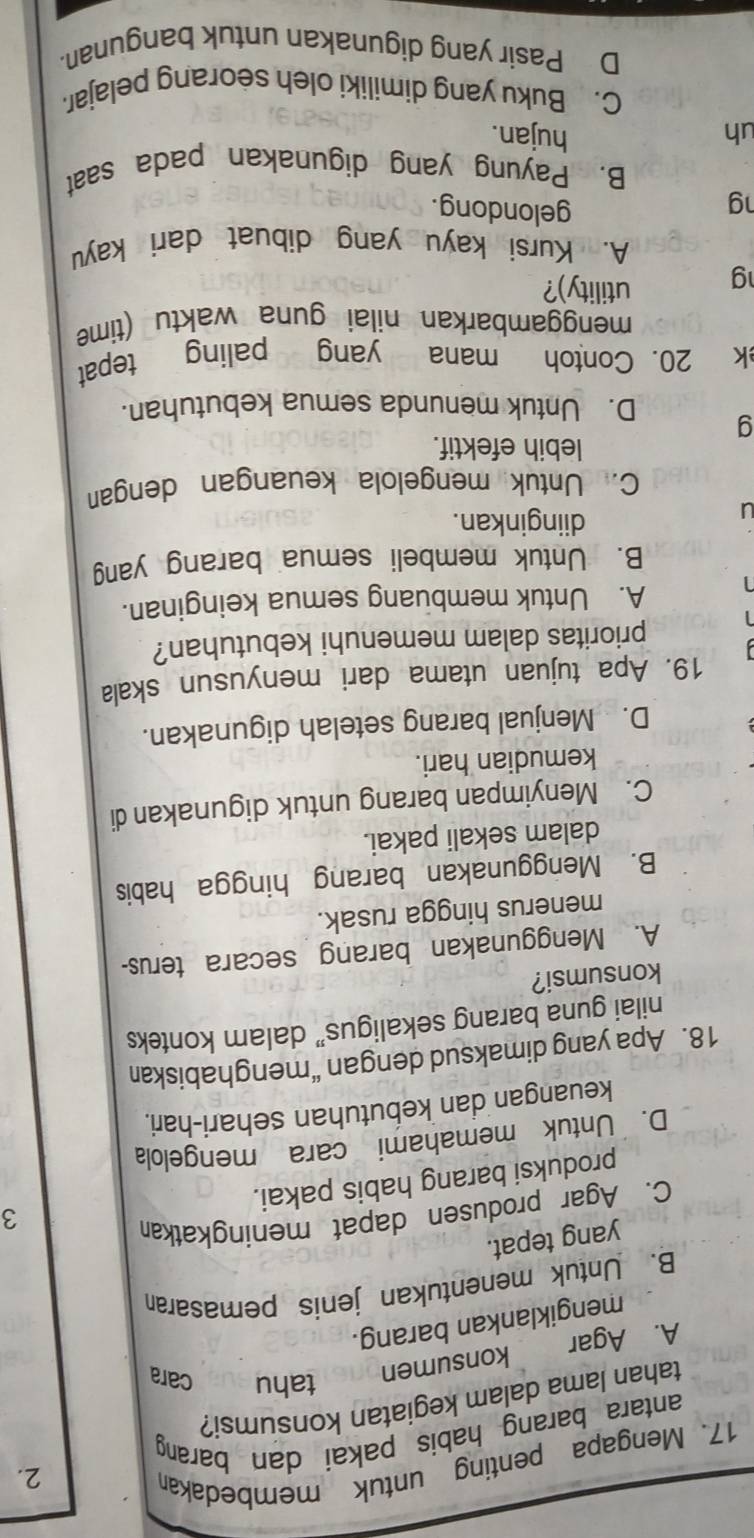 Mengapa penting untuk membedakar
2.
antara barang habis pakai dan barang
tahan lama dalam kegiatan konsumsi?
A. Agar € konsumen
tahu cara
mengiklankan barang.
B. Untuk menentukan jenis pemasara
yang tepat.
C. Agar produsen dapat meningkatkan
3
produksi barang habis pakai.
D. Untuk memahami cara mengelola
keuangan dan kebutuhan sehari-hari.
18. Apa yang dimaksud dengan “menghabiskan
nilai guna barang sekaligus” dalam konteks
konsumsi?
A. Menggunakan barang secara terus-
menerus hingga rusak.
B. Menggunakan barang hingga habis
dalam sekali pakai.
C. Menyimpan barang untuk digunakan di
kemudian hari.
D. Menjual barang setelah digunakan.
19. Apa tujuan utama dari menyusun skala
prioritas dalam memenuhi kebutuhan?
A. Untuk membuang semua keinginan.
B. Untuk membeli semua barang yang
J
diinginkan.
C. Untuk mengelola keuangan dengan
lebih efektif.
g D. Untuk menunda semua kebutuhan.
k 20. Contoh mana yang paling tepat
menggambarkan nilai guna waktu (time
g utility)?
A. Kursi kayu yang dibuat dari kayu
ng
gelondong.
B. Payung yang digunakan pada saat
uh hujan.
C. Buku yang dimiliki oleh seorang pelajar.
D Pasir yang digunakan untuk bangunan.