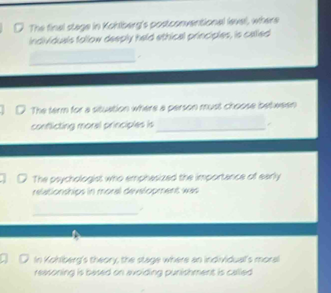 The final stage in Kchlberg's postconventional level, where 
individuals follow deeply held ethical principles, is called 
The term for a stuation where a person must choose between 
conflicting moral principles is_ 
The psychologist who emphasized the importance of early 
relationships in moral development was 
_ 
In Kohlberg's theory; the stage where an individuall's moral 
reasoning is based on avoiding punishment is called .