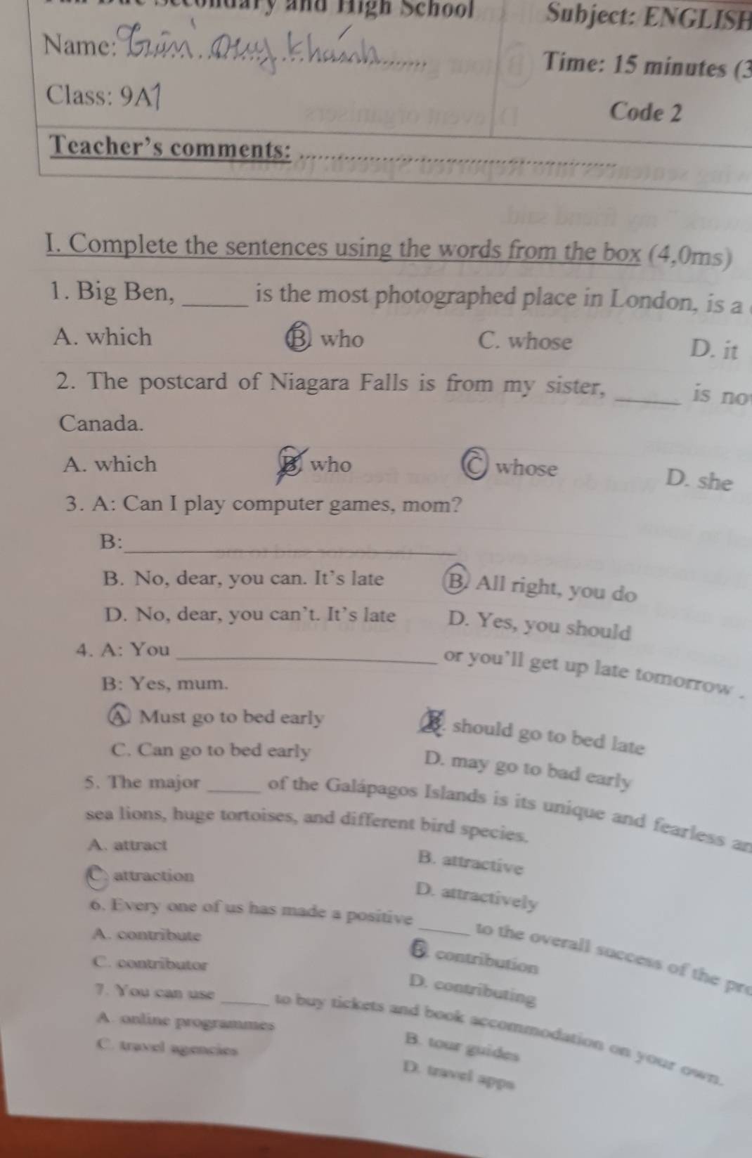 ondary and righ SchooH
(3
I. Complete the sentences using the words from the box (4,0ms)
1. Big Ben, _is the most photographed place in London, is a
A. which ⑬ who C. whose
D. it
2. The postcard of Niagara Falls is from my sister,
_is no
Canada.
A. which who C whose
D. she
3. A: Can I play computer games, mom?
B:_
B. No, dear, you can. It’s late B. All right, you do
D. No, dear, you can’t. It’s late D. Yes, you should
4. A: You_
or you'll get up late tomorrow .
B: Yes, mum.
AMust go to bed early
should go to bed late
C. Can go to bed early
D. may go to bad early
5. The major _of the Galápagos Islands is its unique and fearless an
sea lions, huge tortoises, and different bird species.
A. attract
B. attractive
C. attraction
D. attractively
6. Every one of us has made a positive
A. contribute
_to the overall success of the pr
D. contribution
C. contributor
D. contributing
A. online programmes
7. You can use _to buy tickets and book accommodation on your own.
B. tour guides
C. travel agencies
D. travel apps