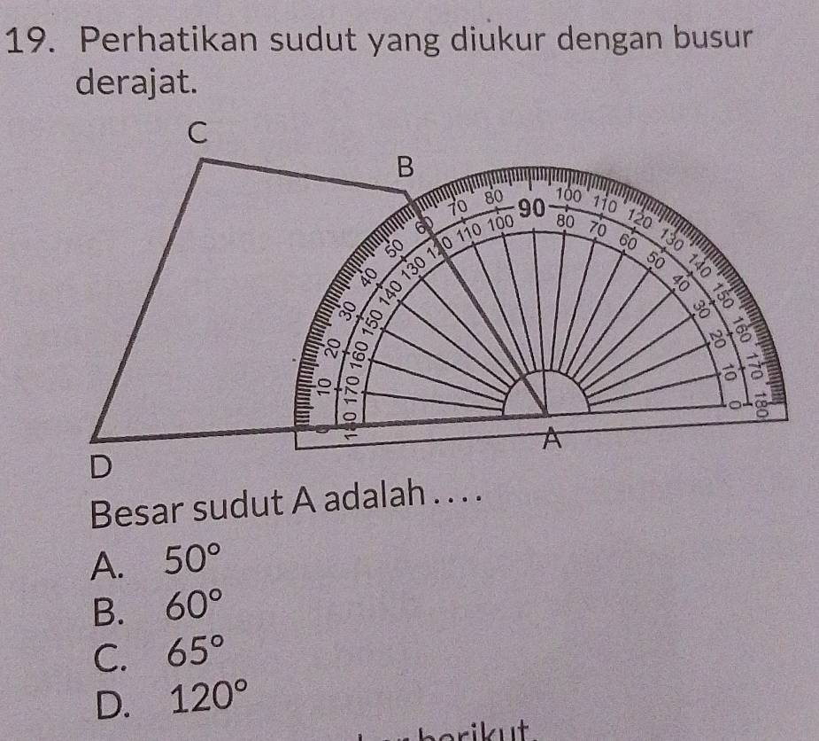 Perhatikan sudut yang diukur dengan busur
derajat.
C
B 1i0 120
70
80 100
60
50 110 100 90 80 70 130
m 1
50
8

——— 8 0
60
8

8 a
8
∞
A
D
Besar sudut A adalah . . . .
A. 50°
B. 60°
C. 65°
D. 120°
berikut