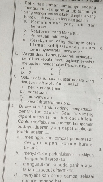 Salik dan teman-temannya sedang
mengumpulkan dana untuk temannya
yang mengalami musibah. Bunyi sila yang
tepat untuk kegiatan tersebut adalah ....
a. Kemanusiaan yang adil dan
beradab
b. Ketuhanan Yang Maha Esa
c. Persatuan Indonesia
d. Kerakyatan yang dipimpin oleh
hikmat kebijaksanaan dalam 6.
permusyawaratan perwakilan
2. Warga desa bermusyawarah melakukan
pemilihan kepala desa. Kegiatan tersebut
merupakan pengamalan Pancasila ke- ....
a. 1 c. 3
b. 2 d. 4
3. Salah satu rumusan dasar negara yang
disusun oleh Moh. Yamin adalah ....
a. peri kemanusiaan
b. persatuan
c. musyawarah 7.
d. kesejahteraan nasional
4. Di sekolah Farida sedang mengadakan
pentas tari daerah. Saat itu sedang
dipentaskan tarian dari daerah lain.
Contoh perilaku menghormati keragaman
budaya daerah yang dapat dilakukan
Farida adalah ....
a. meninggalkan tempat pementasan
dengan sopan, karena kurang
tertarik 8.
b. menyaksikan pertunjukan itu meskipun
dengan hati terpaksa
c. mengusulkan kepada panitia agar
tarian tersebut dihentikan
d. menyaksikan acara sampai selesai
dengan senang hati