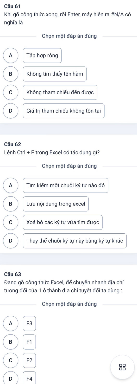 Khi gõ công thức xong, rồi Enter, máy hiện ra #N/A có
nghĩa là
Chọn một đáp án đúng
A Tập hợp rỗng
B Không tìm thấy tên hàm
C Không tham chiếu đến được
D Giá trị tham chiếu không tồn tại
Câu 62
Lệnh Ctrl + F trong Excel có tác dụng gì?
Chọn một đáp án đúng
A Tìm kiếm một chuỗi ký tự nào đó
B Lưu nội dung trong excel
C Xoá bỏ các ký tự vừa tìm được
D Thay thế chuỗi ký tự này bằng ký tự khác
Câu 63
Đang gõ công thức Excel, để chuyển nhanh địa chỉ
tương đối của 1 ô thành địa chỉ tuyệt đối ta dùng :
Chọn một đáp án đúng
A F3
B F1
C F2
88
D F4