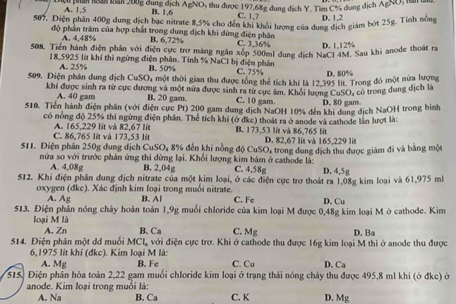 Diệi phân hoàh loăn 200g dung dịch AgNO, thu được 197,68g dung dịch Y. Tìm C% dung dịch AgNO
A. 1,5 B. 1,6 C. 1,7 D. 1,2
507. Điện phân 400g dung dịch bạc nitrate 8,5% cho đến khí khổi lượng của dung dịch giảm bớt 25g. Tỉnh nồng
độ phần trăm của hợp chất trong dung dịch khi dừng điện phân
A. 4,48% B. 6,72% C. 3,36% D. 1,12%
508. Tiền hành điện phân với điện cực trơ màng ngăn xốp 500ml dung dịch NaCl 4M. Sau khi anode thoát ra
18,5925 lít khí thì ngừng điện phân. Tính % NaCl bị điện phân
A. 25% B. 50% C. 75% D. 80%
509. Điện phân dung dịch CuSO, một thời gian thu được tông thể tích khí là 12,395 lít. Trong đó một nửa lượng
khí được sinh ra từ cực dương và một nửa được sinh ra từ cực âm. Khổi lượng CuS O_4 có trong dung dịch là
A. 40 gam B. 20 gam. C. 10 gam. D. 80 gam.
510. Tiến hành điện phân (với điện cực Pt) 200 gam dung dịch NaOH 10% đến khi dung dịch NaOH trong bình
có nông độ 25% thì ngừng điện phân. Thể tích khí (ở dkc) thoát ra ở anode và cathode lần lượt là:
A. 165,229 lít và 82,67 lít B. 173,53 lít và 86,765 lít
C. 86,765 lit và 173,53 lít D. 82,67 lít và 165,229 lít
511. Điện phần 250g dung dịch CuSO, 8% đến khi nồng độ CuSO, trong dung dịch thu được giảm đi và bằng một
nửa so với trước phản ứng thi dừng lại. Khối lượng kim bám ở cathode là:
A. 4,08g B. 2,04g C. 4,58g D. 4,5g
512. Khi điện phân dung dịch nitrate của một kim loại, ở các điện cực trơ thoát ra 1,08g kim loại và 61,975 ml
oxygen (đkc). Xác định kim loại trong muối nitrate.
A. Ag B. Al C. Fe D. Cu
513. Điện phân nóng chảy hoàn toàn 1,9g muối chloride của kim loại M được 0,48g kim loại M ở cathode. Kim
loại M là
A. Zn B. Ca C. Mg D. Ba
514. Điện phân một dd muối MCl_n với điện cực trợ. Khi ở cathode thu được 16g kim loại M thì ở anode thu được
6,1975 lít khí (đkc). Kim loại M là: C. Cu D. Ca
A. Mg B. Fe
515. Điện phân hòa toàn 2,22 gam muối chloride kim loại ở trạng thái nóng chảy thu được 495,8 ml khí (ở đkc) ở
anode. Kim loại trong muối là:
A. Na B. Ca C. K D. Mg