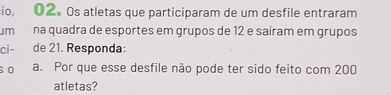 io, 02. Os atletas que participaram de um desfile entraram 
m na quadra de esportes em grupos de 12 e saíram em grupos 
ci- de 21. Responda: 
s o a. Por que esse desfile não pode ter sido feito com 200
atletas?