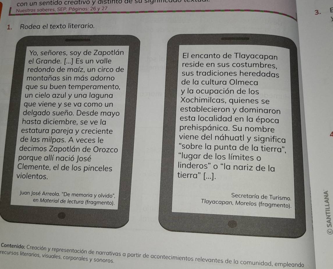 con un sentido creativo y distinto de su signical 
Nuestros saberes, SEP. Páginas: 26 y 27
3. F 
1. Rodea el texto literario. 
Yo, señores, soy de Zapotlán El encanto de Tlayacapan 
el Grande. [...] Es un valle reside en sus costumbres, 
redondo de maíz, un circo de sus tradiciones heredadas 
montañas sin más adorno de la cultura Olmeca 
que su buen temperamento, 
y la ocupación de los 
un cielo azul y una laguna Xochimilcas, quienes se 
que viene y se va como un establecieron y dominaron 
delgado sueño. Desde mayo esta localidad en la época 
hasta diciembre, se ve la 
prehispánica. Su nombre 
estatura pareja y creciente viene del náhuatl y significa 
de las milpas. A veces le “sobre la punta de la tierra”, 
decimos Zapotlán de Orozco 
*lugar de los límites o 
porque allí nació José linderos” o “la nariz de la 
Clemente, el de los pinceles tierra" [...]. 
violentos. 
Secretaría de Turismo. 
Juan José Arreola. “De memoria y olvido”, Tlayacapan, Morelos (fragmento). 
en Material de lectura (fragmento). 
2 
a 
Contenido: Creación y representación de narrativas a partir de acontecimientos relevantes de la comunidad, empleando 
recursos literarios, visuales, corporales y sonoros.