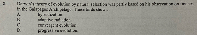 Darwin’s theory of evolution by natural selection was partly based on his observation on finches
in the Galapagos Archipelago. These birds show...
A. hybridization.
B. adaptive radiation.
C. convergent evolution.
D. progressive evolution.