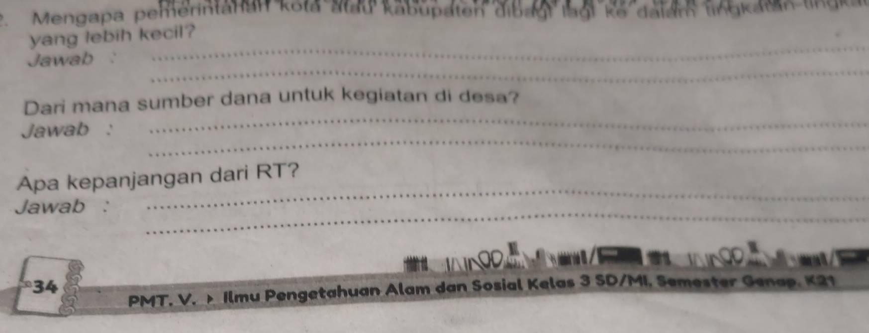 Mengapa pemerintahan kota atau kabupaten dibagl lagi ke dalam lingkatan un an 
yang lebih kecil? 
_ 
Jawab 
_ 
_ 
Dari mana sumber dana untuk kegiatan di desa? 
_ 
Jawab : 
_ 
Apa kepanjangan dari RT? 
_ 
Jawab : 
34 
PMT. V. Ilmu Pengetahuan Alam dan Sosial Kelas 3 SD/MI. Semester Genap. K21