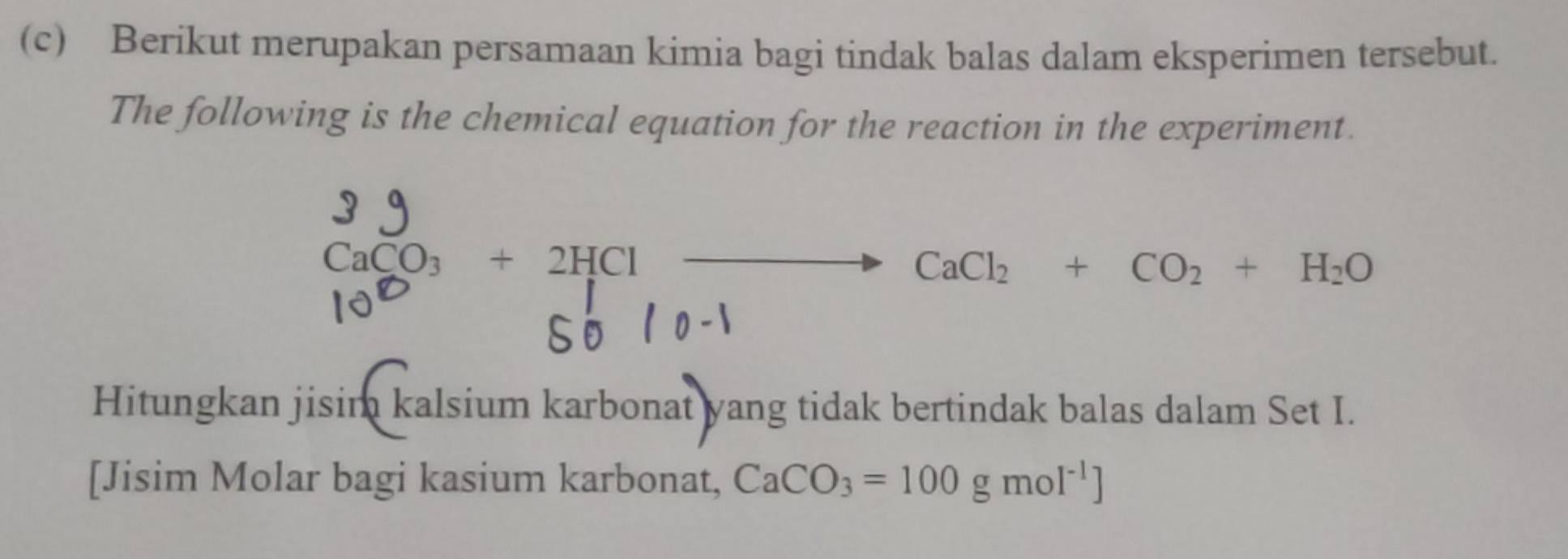 Berikut merupakan persamaan kimia bagi tindak balas dalam eksperimen tersebut. 
The following is the chemical equation for the reaction in the experiment.
CaCO₃ + 2HCl —— CaCl₂ + CO₂ + H₂O
Hitungkan jisim kalsium karbonat yang tidak bertindak balas dalam Set I. 
[Jisim Molar bagi kasium karbonat, CaCO_3=100gmol^(-1)]