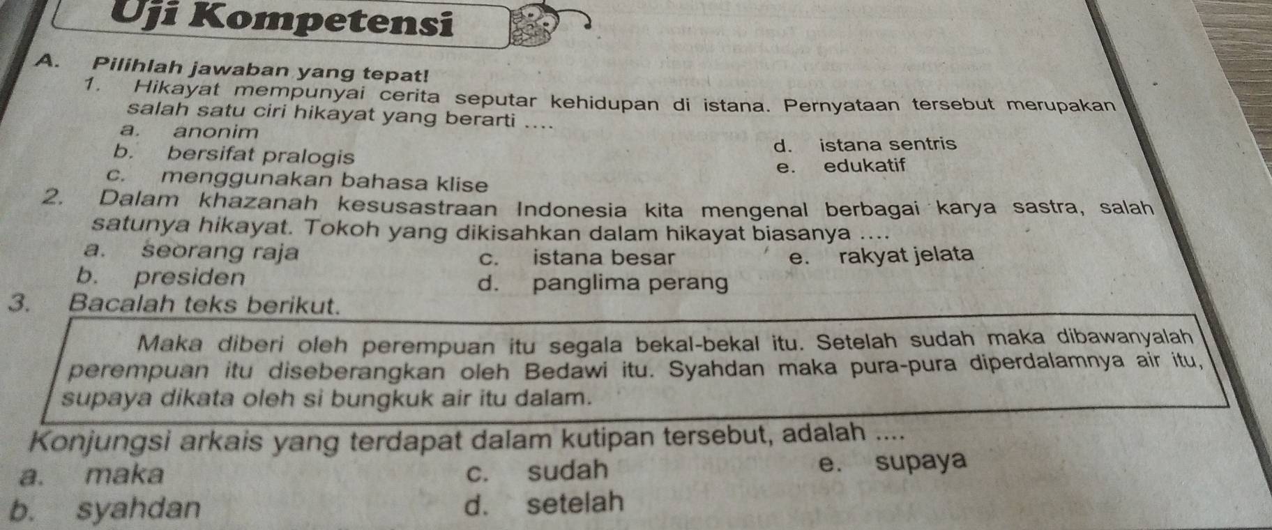 Uji Kompetensi
A. Pilihlah jawaban yang tepat!
1. Hikayat mempunyai cerita seputar kehidupan di istana. Pernyataan tersebut merupakan
salah satu ciri hikayat yang berarti ...
a. anonim
b. bersifat pralogis d. istana sentris
c. menggunakan bahasa klise e. edukatif
2. Dalam khazanah kesusastraan Indonesia kita mengenal berbagai karya sastra, salah
satunya hikayat. Tokoh yang dikisahkan dalam hikayat biasanya ....
a. seorang raja c. istana besar e. rakyat jelata
b. presiden d. panglima perang
3. Bacalah teks berikut.
Maka diberi oleh perempuan itu segala bekal-bekal itu. Setelah sudah maka dibawanyalah
perempuan itu diseberangkan oleh Bedawi itu. Syahdan maka pura-pura diperdalamnya air itu,
supaya dikata oleh si bungkuk air itu dalam.
Konjungsi arkais yang terdapat dalam kutipan tersebut, adalah ....
a. maka c. sudah e. supaya
b. syahdan d. setelah