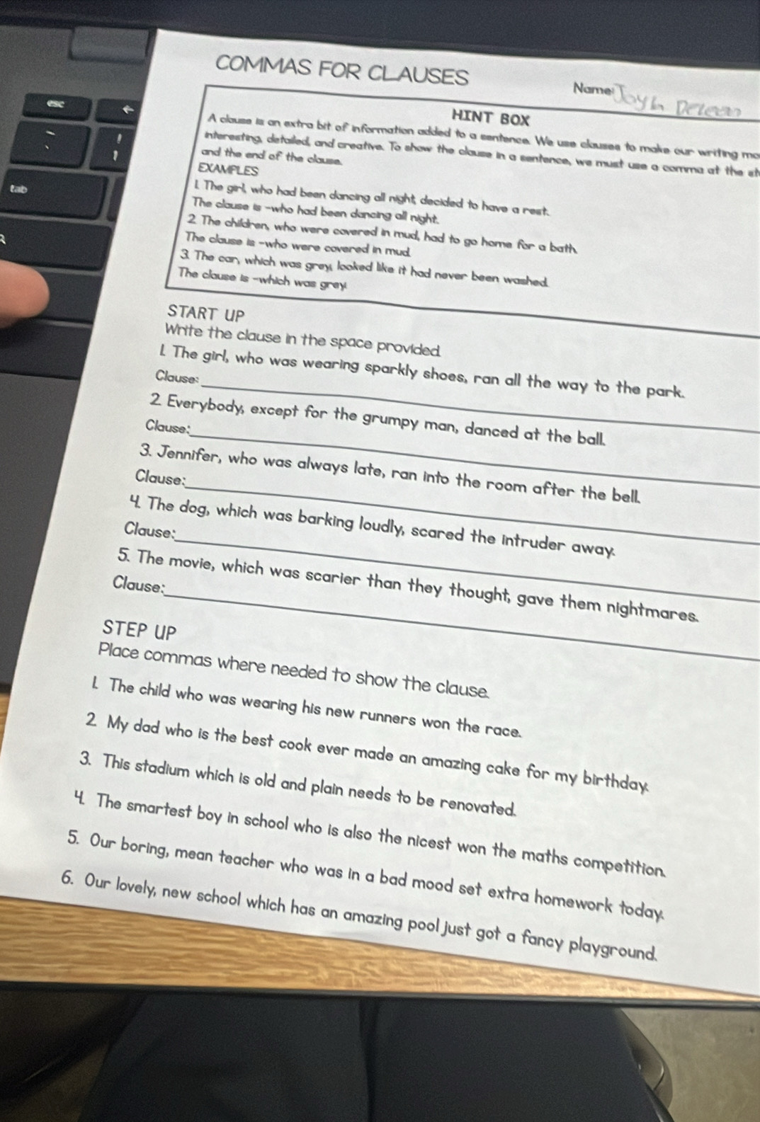 COMMAS FOR CLAUSES Name 
esc 
HINT BOX 
A clause is an extra bit of information added to a sentence. We use clauses to male our writing mo 
' 
interesting, detailed, and creative. To show the clause in a sentence, we must use a comma at the st 
1 
and the end of the clause. 
EXAMPLES 
tab 
1. The girl, who had been dancing all night, decided to have a reist. 
The clause is -who had been dancing all night. 
2. The children, who were covered in mud, had to go home for a bath. 
The clause is -who were covered in mud. 
3. The car, which was grey, looked like it had never been washed. 
The clause is -which was grey 
START UP 
Write the clause in the space provided. 
_ 
L. The girl, who was wearing sparkly shoes, ran all the way to the park. 
Clause: 
2. Everybody, except for the grumpy man, danced at the ball. 
Clause: 
_ 
3. Jennifer, who was always late, ran into the room after the bell. 
Clause: 
_ 
_ 
4. The dog, which was barking loudly, scared the intruder away. 
Clause: 
_ 
Clause: 
5. The movie, which was scarier than they thought, gave them nightmares. 
STEP UP 
Place commas where needed to show the clause. 
1. The child who was wearing his new runners won the race. 
2. My dad who is the best cook ever made an amazing cake for my birthday. 
3. This stadium which is old and plain needs to be renovated. 
4. The smartest boy in school who is also the nicest won the maths competition. 
5. Our boring, mean teacher who was in a bad mood set extra homework today 
6. Our lovely, new school which has an amazing pool just got a fancy playground.