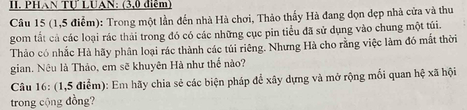 PHAN Tự LUAN: (3,0 điểm) 
Câu 15 (1,5 điểm): Trong một lần đến nhà Hà chơi, Thảo thấy Hà đang dọn dẹp nhà cửa và thu 
gom tất cả các loại rác thải trong đó có các những cục pin tiểu đã sử dụng vào chung một túi. 
Thảo có nhắc Hà hãy phân loại rác thành các túi riêng. Nhưng Hà cho rằng việc làm đó mất thời 
gian. Nêu là Thảo, em sẽ khuyên Hà như thế nào? 
Câu 16: (1,5 điểm): Em hãy chia sẻ các biện pháp để xây dựng và mở rộng mối quan hệ xã hội 
trong cộng đồng?