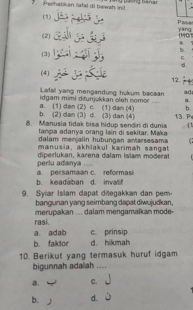 yung paling bénar
7. Perhatikan lafal di bawah ini!
(1) 
Pasar
yang
(2) (HOT
a. 1
b.
(3)
C、
d.
(4)
12.
Lafal yang mengandung hukum bacaan ad
idgam mimi ditunjukkan oleh nomor .... a.
a. (1) dan (2) c. (1) dan (4) b.
b. (2) dan (3) d. (3) dan (4) 13. Pe
8. Manusia tidak bisa hidup sendiri di dunia (1
tanpa adanya orang lain di sekitar. Maka
dalam menjalin hubungan antarsesama
manusia, akhlakul karimah sangat
diperlukan, karena dalam Islam moderat
perlu adanya ....
a. persamaan c. reformasi
b. keadaban d. invatif
9. Syiar Islam dapat ditegakkan dan pem-
bangunan yang seimbang dapat diwujudkan,
merupakan ... dalam mengamalkan mode-
rasi.
a. adab c. prinsip
b. faktor d. hikmah
10. Berikut yang termasuk huruf idgam
bigunnah adalah ....
a.
C.
1
b.
d.