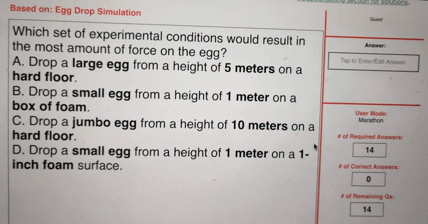 oting section for solutions.
Based on: Egg Drop Simulation
Guest
Which set of experimental conditions would result in Answer:
the most amount of force on the egg?
Tap to Enter/Edit Answer.
A. Drop a large egg from a height of 5 meters on a
hard floor.
B. Drop a small egg from a height of 1 meter on a
box of foam. User Mode:
Marathon
C. Drop a jumbo egg from a height of 10 meters on a
hard floor. # of Required Answers:
D. Drop a small egg from a height of 1 meter on a 1-
14
inch foam surface. # of Correct Answers:
0
# of Remaining Qs:
14