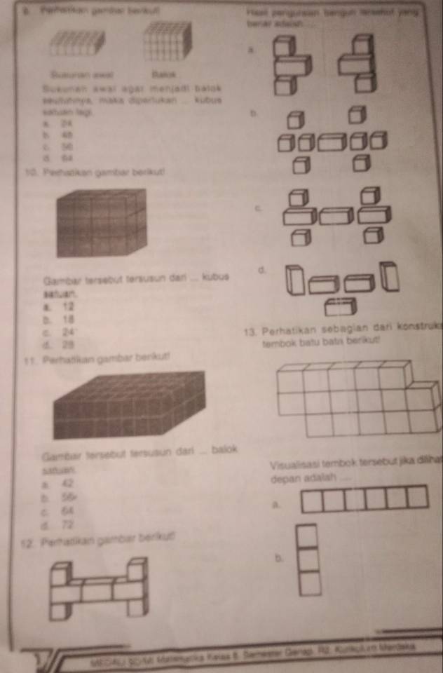 real perguisan bangun marsehol yany
barar adaisP
a
Sutunan uneal panok
Sueunan awar agar menjadl baldk
seufutnya, maka dipertukan .... kubus
saltuan lagi D.
n 24
b
c 5
a ta
10. Peehazkan gambar berikut!
c
Gambar tersebüt tersusun dari ... kubus d.
sanan.
a. 12
D. 18
c. 24 13. Perhatikan sebagian dari konstruki
d. 28
tembok batu bath berkut!
11. Perhatkan gambar berkut!
Gambair tersebut tersusun dari . balok
satum Visualisasi tembok tersebut jika dllhat
a 42 depan adalsh_
b. 5B
c s a.
d 72
12. Perhatikan gambær berikut
b.
1 ARSAa scy l Mattneares teles 6. Seeenter Gerlops, Pd. Auttip an henpnke