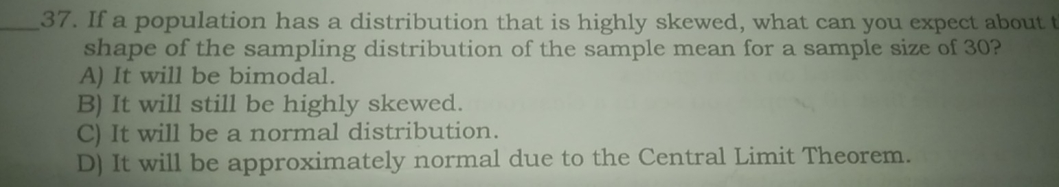 If a population has a distribution that is highly skewed, what can you expect about t
shape of the sampling distribution of the sample mean for a sample size of 30?
A) It will be bimodal.
B) It will still be highly skewed.
C) It will be a normal distribution.
D) It will be approximately normal due to the Central Limit Theorem.