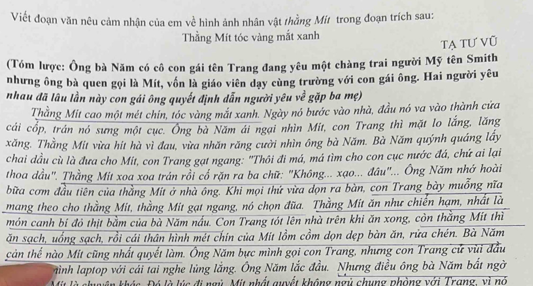 Viết đoạn văn nêu cảm nhận của em về hình ảnh nhân vật thằng Mit trong đoạn trích sau:
Thằng Mít tóc vàng mắt xanh
tạ tư vũ
(Tóm lược: Ông bà Năm có cô con gái tên Trang đang yêu một chàng trai người Mỹ tên Smith
nhưng ông bà quen gọi là Mít, vốn là giáo viên dạy cùng trường với con gái ông. Hai người yêu
nhau đã lâu lần này con gái ông quyết định dẫn người yêu về gặp ba mẹ)
Thằng Mit cao một mét chín, tóc vàng mắt xanh. Ngày nó bước vào nhà, đầu nó va vào thành cửa
cái cốp, trán nó sưng một cục. Ông bà Năm ái ngại nhìn Mit, con Trang thì mặt lo lắng, lăng
xăng. Thằng Mit vừa hít hà vì đau, vừa nhăn răng cười nhìn ông bà Năm. Bà Năm quýnh quáng lấy
chai dầu cù là đưa cho Mit, con Trang gạt ngang: "Thôi đi má, má tìm cho con cục nước đá, chứ ai lại
thoa dầu". Thằng Mit xoa xoa trán rồi cố rặn ra ba chữ: "Không... xạo... đâu"... Ông Năm nhớ hoài
bữa cơm đầu tiên của thằng Mít ở nhà ông. Khi mọi thứ vừa dọn ra bàn, con Trang bày muỗng nĩa
mang theo cho thằng Mit, thằng Mit gạt ngang, nó chọn đũa. Thằng Mit ăn như chiến hạm, nhất là
món canh bí đỏ thịt bằm của bà Năm nấu. Con Trang tót lên nhà trên khi ăn xong, còn thằng Mít thì
ăn sạch, uống sạch, rồi cái thân hình mét chín của Mit lồm cồm dọn dẹp bàn ăn, rửa chén. Bà Năm
cản thế nào Mit cũng nhất quyết làm. Ông Năm bực mình gọi con Trang, nhưng con Trang cử vùi đầu
hình laptop với cái tai nghe lùng lắng. Ông Năm lắc đầu. Nhưng điều ông bà Năm bất ngờ
Mit là shuyên khác. Đó là lúc đi ngủ. Mit nhất quyết không ngủ chung phòng với Trang, vì nó