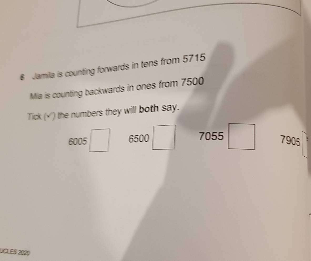 Jamila is counting forwards in tens from 5715
Mia is counting backwards in ones from 7500
Tick (√) the numbers they will both say.
6005□ 6500□ 7055 □ 7905
UCLES 2020