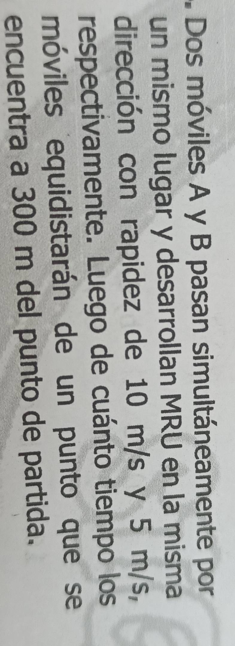 Dos móviles A y B pasan simultáneamente por 
un mismo lugar y desarrollan MRU en la misma 
dirección con rapidez de 10 m/s y 5 m/s, 
respectivamente. Luego de cuánto tiempo los 
móviles equidistarán de un punto que se 
encuentra a 300 m del punto de partida.