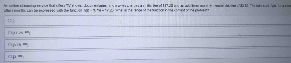 An online streaming service that offers TV shows, documentaries, and movies charges an initial fee of $17.25 and an additional monthly membership fee of $3.75. The total cost, N(t) for a men
after t months can be expressed with the function N(t)=3.75t+17.25. What is the range of the function in the context of the problem?
R
[17.25,∈fty )
[3.75,∈fty )
[0,∈fty )