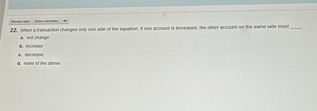 Review later Show calculator
22. When a transaction changes only one side of the equation, if one account is increased, the other account on the same side must _.
a. not change
b. increase
c. decrease
d. none of the above