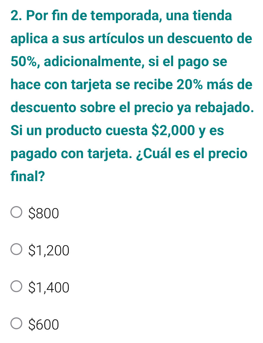 Por fin de temporada, una tienda
aplica a sus artículos un descuento de
50%, adicionalmente, si el pago se
hace con tarjeta se recibe 20% más de
descuento sobre el precio ya rebajado.
Si un producto cuesta $2,000 y es
pagado con tarjeta. ¿Cuál es el precio
final?
$800
$1,200
$1,400
$600