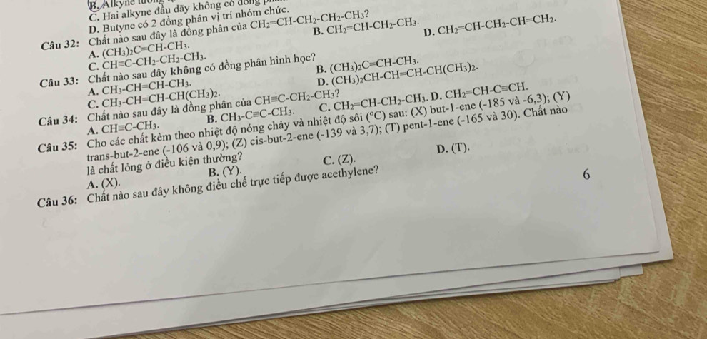 B. Alkyne tuổ
C. Hai alkyne đầu dãy không có đông
D. Butyne có 2 đồng phân vị trí nhóm chức.
  
Câu 32: Chất nảo sau đây là đồng phân của CH_2=CH-CH_2-CH_2-CH_3 B. CH_2=CH-CH_2-CH_3. D. CH_2=CH-CH_2-CH=CH_2.
A.
C. CHequiv C-CH_2-CH_2-CH_3. (CH_3)_2C=CH-CH_3.
B. (CH_3)_2CH-CH=CH-CH(CH_3)_2.
Câu 33: Chất nào sau đây không có đồng phân hình học? (CH_3)_2C=CH-CH_3.
A. CH_3-CH=CH-CH_3.
D.
C.
Câu 34: Chất nào sau đây là đồng phân của CH_3-CH=CH-CH(CH_3)_2. CHequiv C-CH_2-CH_3? C. CH_2=CH-CH_2-CH_3.D.CH_2=CH-Cequiv CH. )but-1-ene(-185va-6,3);(Y)
CHequiv C-CH_3. B. CH_3-Cequiv C-CH_3.
(^circ C)
Câu 35: Cho các chất kèm theo nhiệt độ nóng chảy và nhiệt độ sôi A. (-139 và 3,7); (T sau: (> pent-1-ene(-165va30). Chất nào
trans-but-2-ene (-106 và 0,9); (Z) cis-but-2-ene
D. ( T)
là chất lỏng ở điều kiện thường?
6
A. (X). B. (Y). C. (Z).
Câu 36: Chất nào sau đây không điều chế trực tiếp được acethylene?