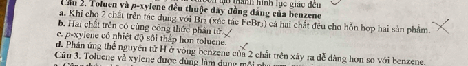 19n lạo thành hình lục giác đều
Cầu 2. Toluen yà p-xylene đều thuộc dãy đồng đẳng của benzene
a. Khi chọ 2 chất trên tác dụng với Br₂ (xác tác FeBr₃) cả hai chất đều cho hỗn hợp hai sản phẩm.
b. Hai chất trên có cùng công thức phân tử..
c. p-xylene có nhiệt độ sôi thấp hơn toluene.
d. Phản ứng thể nguyên tử H ở vòng benzene của 2 chất trên xảy ra dễ dàng hơn so với benzene.
Câu 3. Toluene và xylene được dùng làm dụng môi nh