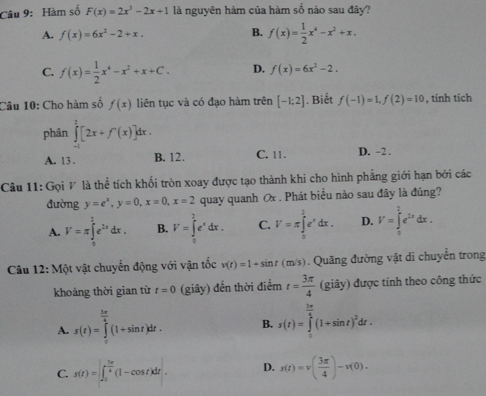 Hàm số F(x)=2x^3-2x+1 là nguyên hàm của hàm số nào sau đây?
A. f(x)=6x^2-2+x.
B. f(x)= 1/2 x^4-x^2+x.
C. f(x)= 1/2 x^4-x^2+x+C.
D. f(x)=6x^2-2.
Câu 10: Cho hàm số f(x) liên tục và có đạo hàm trên [-1;2]. Biết f(-1)=1,f(2)=10 , tính tích
phân ∈tlimits _(-1)^2[2x+f'(x)]dx.
D. -2 .
A. 13.
B. 12. C. 11.
Câu 11: Gọi V là thể tích khối tròn xoay được tạo thành khi cho hình phẳng giới hạn bởi các
đường y=e^x,y=0,x=0,x=2 quay quanh Ox . Phát biểu nào sau đây là đúng?
A. V=π ∈tlimits _0^(2e^2x)dx. B. V=∈tlimits _0^(2e^x)dx. C. V=π ∈tlimits _0^(2e^x)dx. D. V=∈tlimits _0^(2e^2x)dx.
Câu 12: Một vật chuyển động với vận tốc v(t)=1+sin t(m/s). Quãng đường vật di chuyển trong
khoảng thời gian từ t=0 (giây) đến thời điểm t= 3π /4  (giây) được tính theo công thức
A. s(t)=∈tlimits _0^((frac 3π)4)(1+sin t)dt.
B. s(t)=∈tlimits _0^((frac 3x)4)(1+sin t)^2dt.
C. s(t)=∈t _0^((frac 3π)4)(1-cos t)dt.
D. s(t)=v( 3π /4 )-v(0).