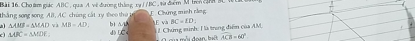 Cho tam giác ABC , qua A vẽ đường thắng xyparallel BC từ diểm Mtrên cạnh BC Ve t a 
thắng song song AB, AC chúng cắt xy theo thứ E Chứng minh rằng:
a) △ AMB=△ MAD và MB=AD, b) △ AA E và BC=ED;
c) △ ABC=△ MDE 7
d) EC 1 Chứng minh: I là trung điểm của AM,
O của mỗi đoạn, biết widehat ACB=60°