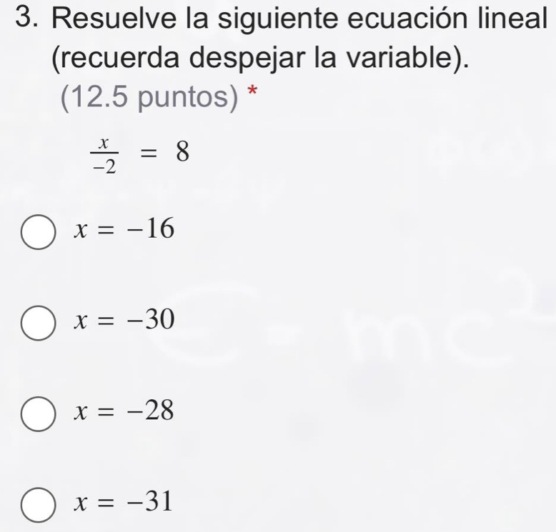 Resuelve la siguiente ecuación lineal
(recuerda despejar la variable).
(12.5 puntos) *
 x/-2 =8
x=-16
x=-30
x=-28
x=-31